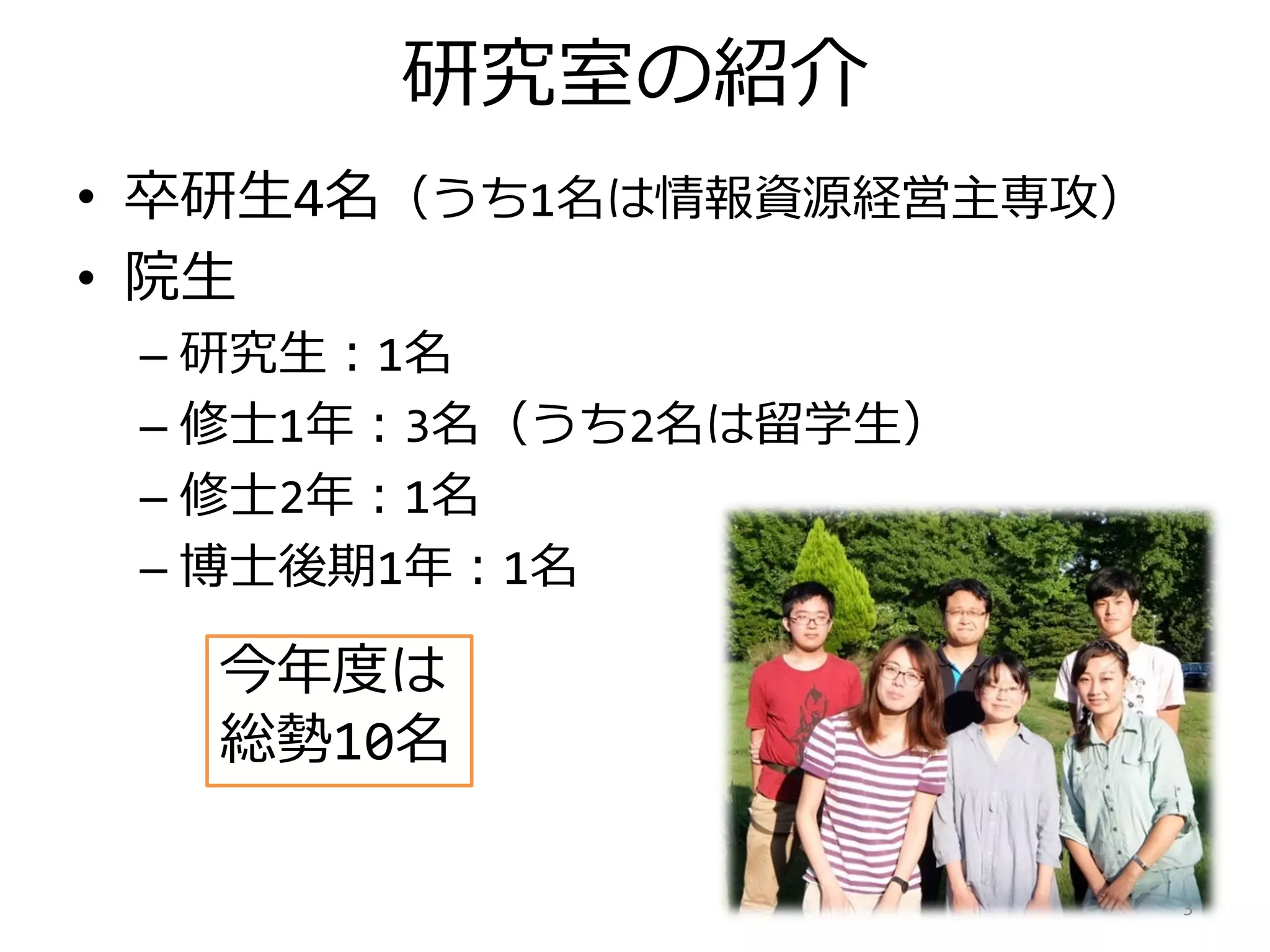 研究室の紹介
• 卒研生4名（うち1名は情報資源経営主専攻）
• 院生
– 研究生：1名
– 修士1年：3名（うち2名は留学生）
– 修士2年：1名
– 博士後期1年：1名
3
今年度は
総勢10名
 