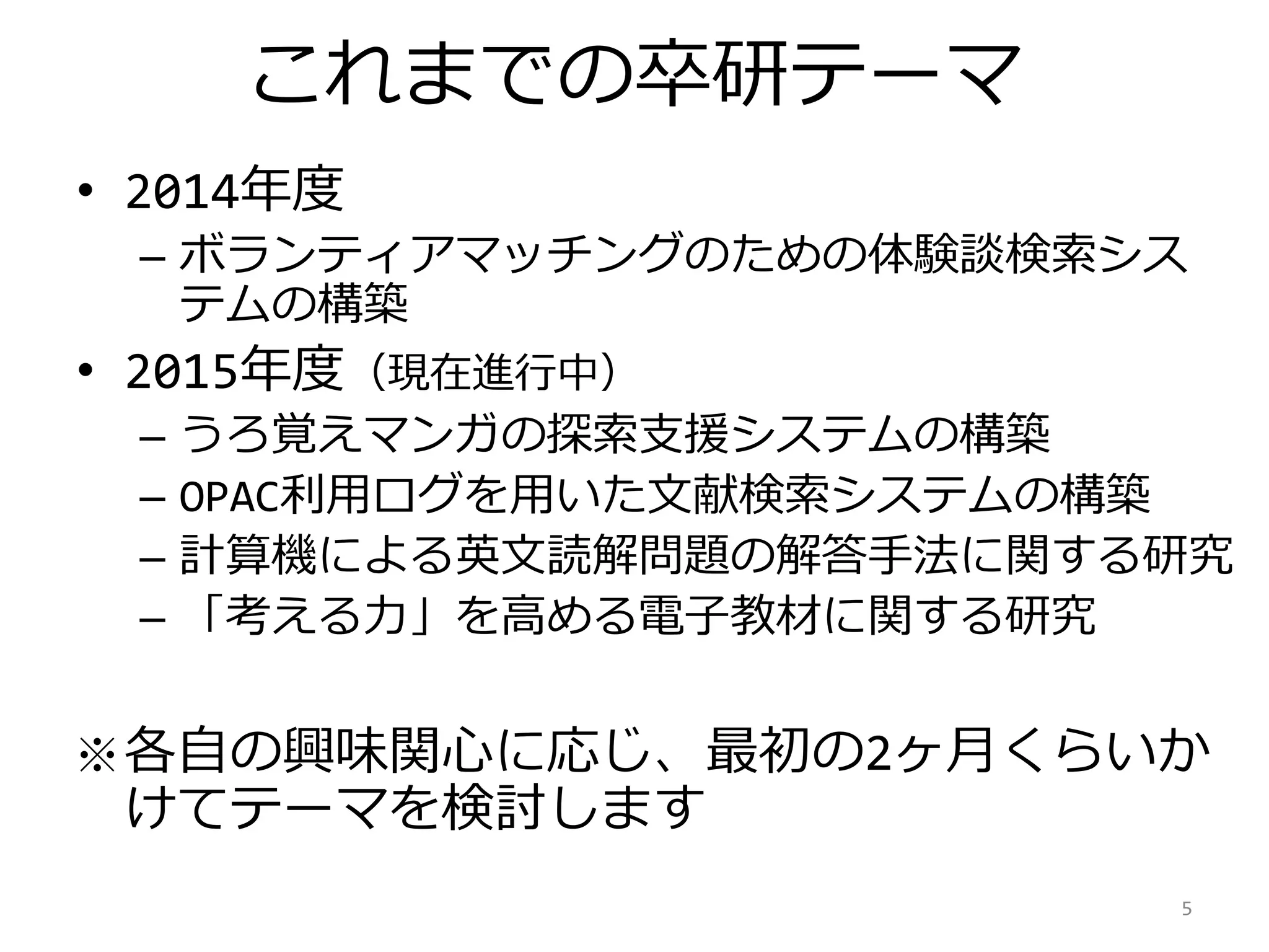 これまでの卒研テーマ
• 2014年度
– ボランティアマッチングのための体験談検索シス
テムの構築
• 2015年度（現在進行中）
– うろ覚えマンガの探索支援システムの構築
– OPAC利用ログを用いた文献検索システムの構築
– 計算機による英文読解問題の解答手法に関する研究
– 「考える力」を高める電子教材に関する研究
※各自の興味関心に応じ、最初の2ヶ月くらいか
けてテーマを検討します
5
 
