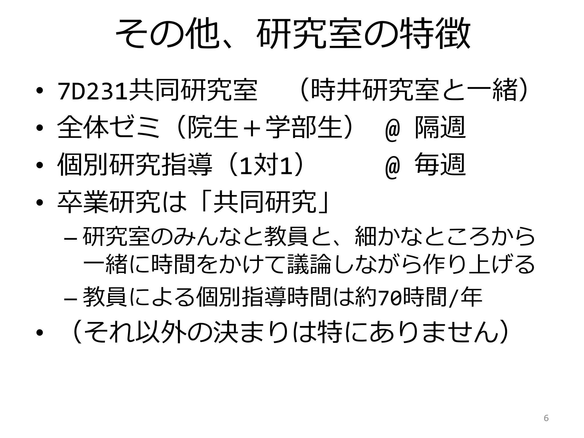 その他、研究室の特徴
• 7D221共同研究室 （時井研究室と一緒）
• 全体ゼミ（院生＋学部生） @ 隔週
• 個別研究指導（1対1） @ 毎週
• 卒業研究は「共同研究」
– 研究室のみんなと教員と、細かなところから
一緒に時間をかけて議論しながら作り上げる
– 教員による個別指導時間は約70時間/年
• （それ以外の決まりは特にありません）
6
 