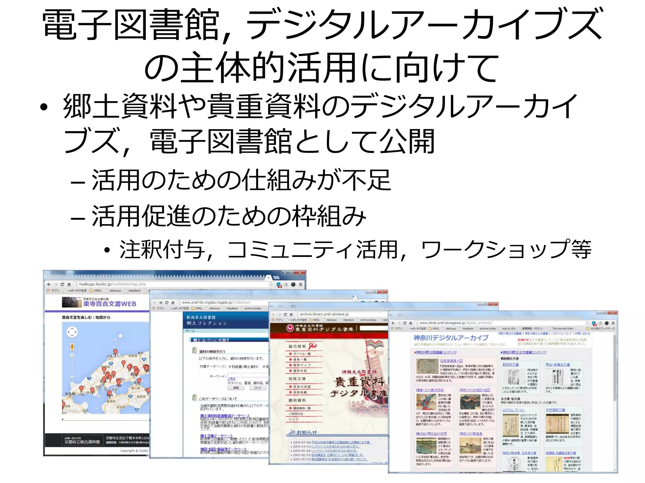 電子図書館, デジタルアーカイブズ
の主体的活用に向けて
• 郷土資料や貴重資料のデジタルアーカイ
ブズ，電子図書館として公開
– 活用のための仕組みが不足
– 活用促進のための枠組み
• 注釈付与，コミュニティ活用，ワークショップ等
8
 