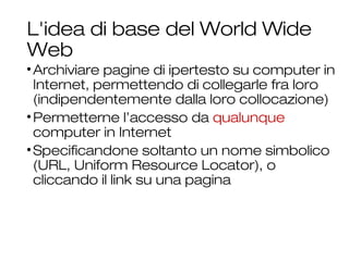 L'idea di base del World Wide
Web
•Archiviare pagine di ipertesto su computer in
Internet, permettendo di collegarle fra loro
(indipendentemente dalla loro collocazione)
•Permetterne l’accesso da qualunque
computer in Internet
•Specificandone soltanto un nome simbolico
(URL, Uniform Resource Locator), o
cliccando il link su una pagina
18
 