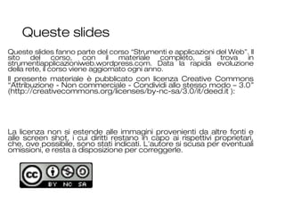 Queste slides
Queste slides fanno parte del corso “Strumenti e applicazioni del Web”. Il
sito del corso, con il materiale completo, si trova in
strumentiapplicazioniweb.wordpress.com. Data la rapida evoluzione
della rete, il corso viene aggiornato ogni anno.
Il presente materiale è pubblicato con licenza Creative Commons
“Attribuzione - Non commerciale - Condividi allo stesso modo – 3.0”
(http://creativecommons.org/licenses/by-nc-sa/3.0/it/deed.it ):
La licenza non si estende alle immagini provenienti da altre fonti e
alle screen shot, i cui diritti restano in capo ai rispettivi proprietari,
che, ove possibile, sono stati indicati. L'autore si scusa per eventuali
omissioni, e resta a disposizione per correggerle.
 
