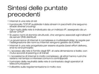Sintesi delle puntate
precedenti
• Internet è una rete di reti
• Il protocollo TCP/IP suddivide il data stream in pacchetti che seguono
strade diverse (routing)
• Ogni nodo della rete è individuato da un indirizzo IP, assegnato da un
server DHCP
• Si usano nomi di dominio strutturati, che vengono associati agli indirizzi IP
da server DNS distribuiti
• La governance di Internet è complessa e multistakeholder; le regole per
l'assegnazione dei nomi su Internet vengono gestite da ICANN
• Internet è una rete progettata per essere stupida (best effort delivery,
end-to-end principle)
• L’accesso alla rete è fornito dagli ISP, di varia dimensione e livello; con
mutui accordi di peering e di transit
• L’ecosistema di Internet è molto complesso, gli attori hanno ruoli che
variano nel tempo e interessi comuni e contrapposti
• Il principio della neutralità della rete è contrastato dagli operatori di
telecomunicazioni
• Il dibattito sulla regolamentazione è molto vivo
3
 
