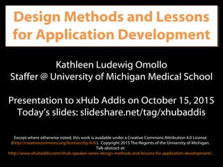 Design Methods and Lessons
for Application Development
Kathleen Ludewig Omollo
Staffer @ University of Michigan Medical School
Presentation to xHub Addis on October 15, 2015
Today’s slides: slideshare.net/tag/xhubaddis
Except where otherwise noted, this work is available under a Creative Commons Attribution 4.0 License
(http://creativecommons.org/licenses/by/4.0/). Copyright 2015 The Regents of the University of Michigan.
Talk abstract at:
http://www.xhubaddis.com/xhub-speaker-series-design-methods-and-lessons-for-application-development/.
 