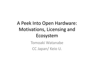 A Peek Into Open Hardware:
Motivations, Licensing and
Ecosystem
Tomoaki Watanabe
CC Japan/ Keio U.
 