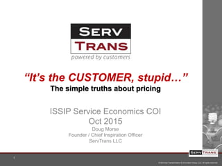 © Services Transformation & Innovation Group, LLC All rights reserved.
1
“It’s the CUSTOMER, stupid…”
The simple truths about pricing
ISSIP Service Economics COI
Oct 2015
Doug Morse
Founder / Chief Inspiration Officer
ServTrans LLC
 