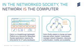 Björn Ekelund | Public | © Ericsson AB 2015 | 2015-10-14 | Page 13
CALVIN
Network
Computer
Calvin fluidly adapts to change and apps
executes where needed. It seamlessly
manages network integration, discovery,
authentication, mobility, and availability
Calvin is a breakthrough lightweight
Platform as a Service for Networked
Society applications, lowering the
entry barrier for 3rd party developers
In the Networked Society, the
network IS the computer
 