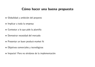 C´omo hacer una buena propuesta
• Globalidad y ambici´on del proyecto
• Implicar a toda la empresa
• Contestar a lo que pide la plantilla
• Demostrar necesidad del mercado
• Presentar un buen product-market ﬁt
• Objetivos comerciales y tecnol´ogicos
• Impacto! Pero no olvidarse de la implementaci´on
 