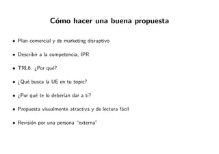 C´omo hacer una buena propuesta
• Plan comercial y de marketing disruptivo
• Describir a la competencia, IPR
• TRL6. ¿Por qu´e?
• ¿Qu´e busca la UE en tu topic?
• ¿Por qu´e te lo deber´ıan dar a ti?
• Propuesta visualmente atractiva y de lectura f´acil
• Revisi´on por una persona “externa”
 