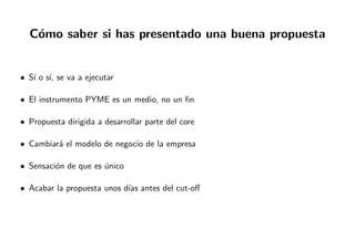 C´omo saber si has presentado una buena propuesta
• S´ı o s´ı, se va a ejecutar
• El instrumento PYME es un medio, no un ﬁn
• Propuesta dirigida a desarrollar parte del core
• Cambiar´a el modelo de negocio de la empresa
• Sensaci´on de que es ´unico
• Acabar la propuesta unos d´ıas antes del cut-oﬀ
 