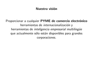 Nuestra visi´on
Proporcionar a cualquier PYME de comercio electr´onico
herramientas de internacionalizaci´on y
herramientas de inteligencia empresarial multiling¨ue
que actualmente s´olo est´an disponibles para grandes
corporaciones.
 