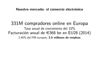 Nuestro mercado: el comercio electr´onico
331M compradores online en Europa
Tasa anual de crecimiento del 15%
Facturaci´on anual de e368 bn en EU28 (2014)
2.45% del PIB europeo, 2.5 millones de empleos
 