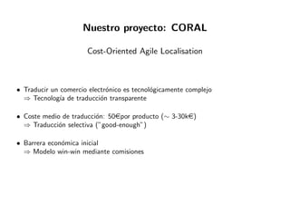 Nuestro proyecto: CORAL
Cost-Oriented Agile Localisation
• Traducir un comercio electr´onico es tecnol´ogicamente complejo
⇒ Tecnolog´ıa de traducci´on transparente
• Coste medio de traducci´on: 50epor producto (∼ 3-30ke)
⇒ Traducci´on selectiva (”good-enough”)
• Barrera econ´omica inicial
⇒ Modelo win-win mediante comisiones
 