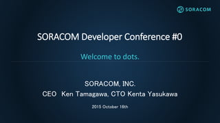 SORACOM Developer Conference #0
Welcome to dots.
SORACOM, INC.
CEO Ken Tamagawa, CTO Kenta Yasukawa
2015 October 16th
 