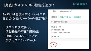 [発表] カスタムDNS機能を追加！
AirのSIM を使用するデバイスに
独自の DNS サーバーを指定可能
・クエリログ取得し、
活動検知や不正利用検出
・DNS フィルタリングで
アクセスコントロール
 