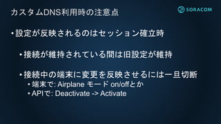 •設定が反映されるのはセッション確立時
• 接続が維持されている間は旧設定が維持
•接続中の端末に変更を反映させるには一旦切断
• 端末で: Airplane モード on/offとか
• APIで: Deactivate -> Activate
カスタムDNS利用時の注意点
 