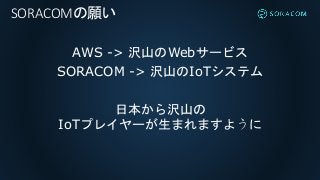 AWS -> 沢山のWebサービス
SORACOM -> 沢山のIoTシステム
日本から沢山の
IoTプレイヤーが生まれますように
SORACOMの願い
 