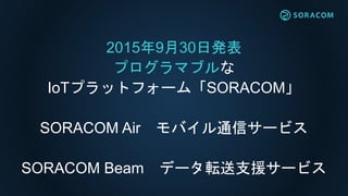 2015年9月30日発表
プログラマブルな
IoTプラットフォーム「SORACOM」
SORACOM Air モバイル通信サービス
SORACOM Beam データ転送支援サービス
 