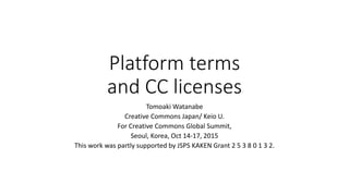 Platform terms
and CC licenses
Tomoaki Watanabe
Creative Commons Japan/ Keio U.
For Creative Commons Global Summit,
Seoul, Korea, Oct 14-17, 2015
This work was partly supported by JSPS KAKEN Grant 2 5 3 8 0 1 3 2.
 