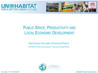 PUBLIC SPACE, PRODUCTIVITY AND
LOCAL ECONOMIC DEVELOPMENT
Turin, Italy – 13th – 16th Oct 2015 UN HABITAT Urban Economy Branch
Marco Kamiya: Unit Leader, Economy and Finance
UN HABITAT: Urban Economy Branch / Planning and Design Branch
 