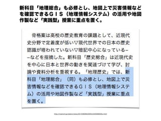 http://mainichi.jp/select/news/20150806k0000m040068000c.html
新科目「地理総合」も必修とし、地図上で災害情報など
を確認できるＧＩＳ（地理情報システム）の活用や地図
作製など「実践型」授業に重点を置く。
 