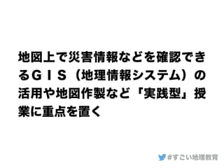 地図上で災害情報などを確認でき
るＧＩＳ（地理情報システム）の
活用や地図作製など「実践型」授
業に重点を置く
#すごい地理教育
 
