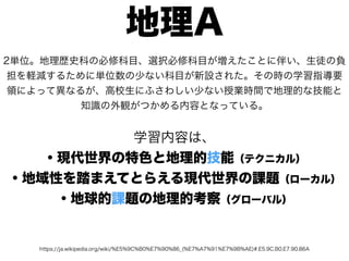 https://ja.wikipedia.org/wiki/%E5%9C%B0%E7%90%86_(%E7%A7%91%E7%9B%AE)#.E5.9C.B0.E7.90.86A
地理A
2単位。地理歴史科の必修科目、選択必修科目が増えたことに伴い、生徒の負
担を軽減するために単位数の少ない科目が新設された。その時の学習指導要
領によって異なるが、高校生にふさわしい少ない授業時間で地理的な技能と
知識の外観がつかめる内容となっている。
学習内容は、
・現代世界の特色と地理的技能（テクニカル）
・地域性を踏まえてとらえる現代世界の課題（ローカル）
・地球的課題の地理的考察（グローバル）
 