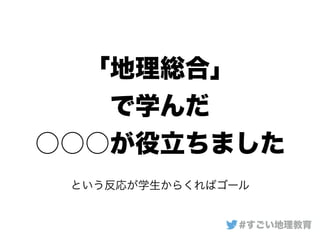「地理総合」
で学んだ
○○○が役立ちました
#すごい地理教育
という反応が学生からくればゴール
 