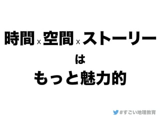 時間ｘ空間ｘストーリー
は
もっと魅力的
#すごい地理教育
 
