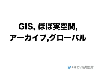 GIS, ほぼ実空間,
アーカイブ,グローバル
#すごい地理教育
 