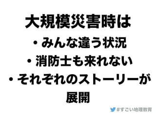 大規模災害時は
・みんな違う状況
・消防士も来れない
・それぞれのストーリーが
展開
#すごい地理教育
 