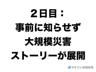 ２日目：
事前に知らせず
大規模災害
ストーリーが展開
#すごい地理教育
 