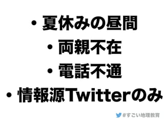 ・夏休みの昼間
・両親不在
・電話不通
・情報源Twitterのみ
#すごい地理教育
 