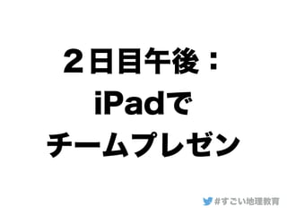 ２日目午後：
iPadで
チームプレゼン
#すごい地理教育
 