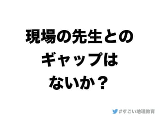 現場の先生との
ギャップは
ないか？
#すごい地理教育
 
