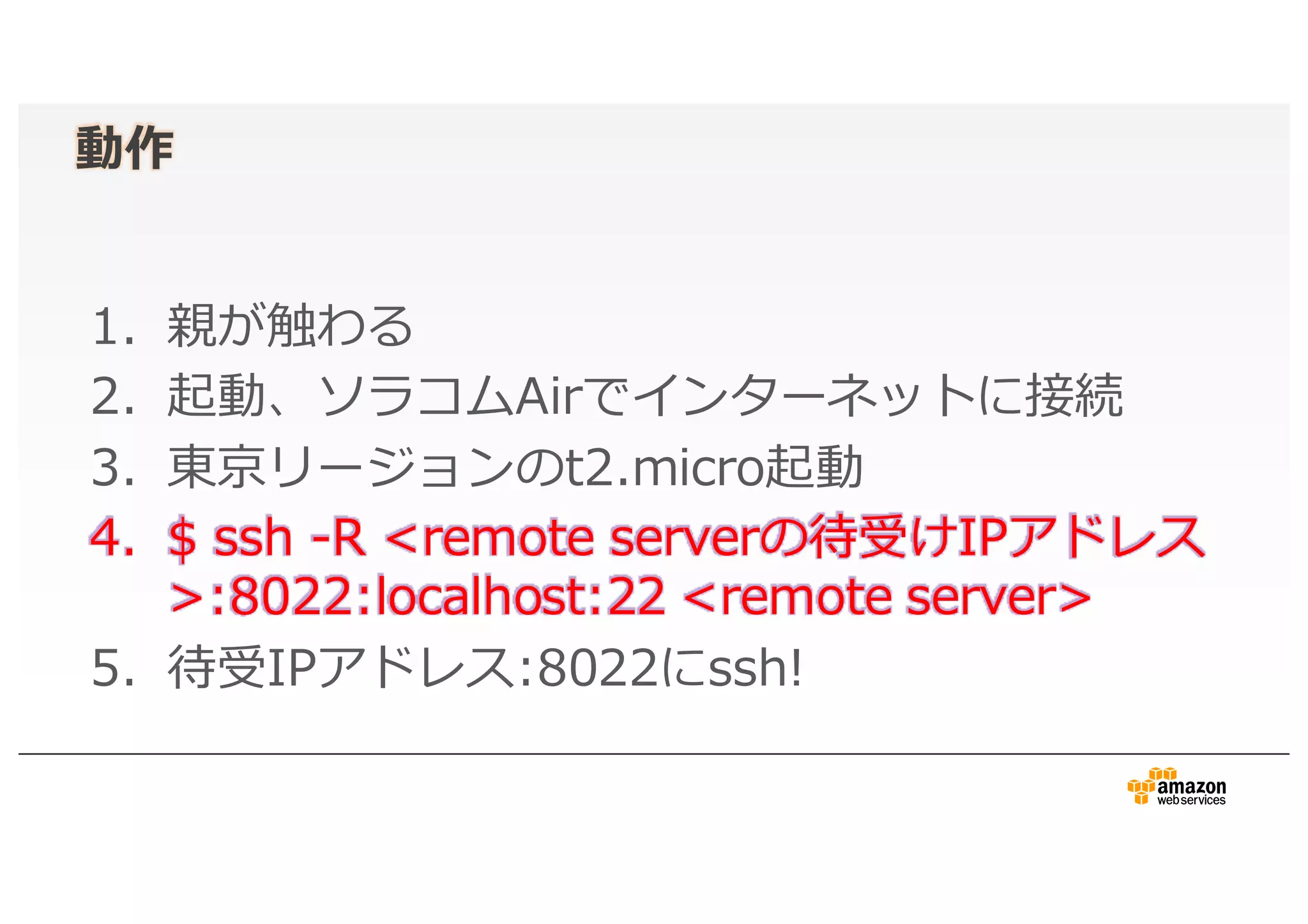 動作
1. 親が触わる
2. 起動、ソラコムAirでインターネットに接続
3. 東京リージョンのt2.micro起動
4. $ ssh -R <remote serverの待受けIPアドレス
>:8022:localhost:22 <remote server>
5. 待受IPアドレス:8022にssh!
 