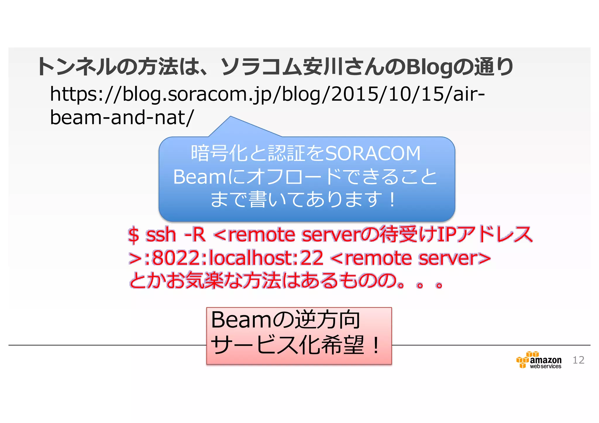 トンネルの方法は、ソラコム安川さんのBlogの通り
12
$ ssh -R <remote serverの待受けIPアドレス
>:8022:localhost:22 <remote server>
とかお気楽な方法はあるものの。。。
Beamの逆方向
サービス化希望！
https://blog.soracom.jp/blog/2015/10/15/air-
beam-and-nat/
暗号化と認証をSORACOM
Beamにオフロードできること
まで書いてあります！
 