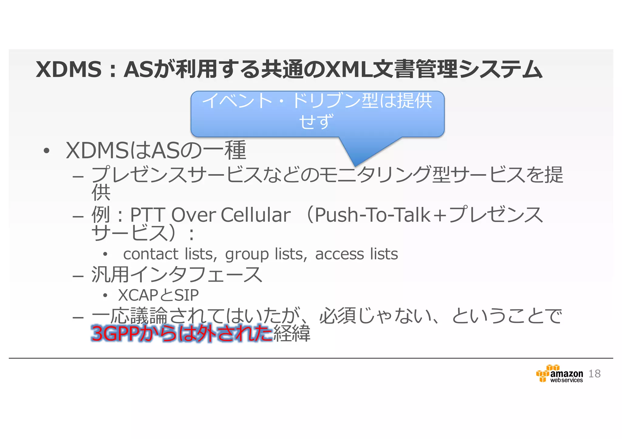 XDMS：ASが利用する共通のXML文書管理システム
• XDMSはASの一種
– プレゼンスサービスなどのモニタリング型サービスを提
供
– 例：PTT Over Cellular （Push-To-Talk＋プレゼンス
サービス）:
• contact lists, group lists, access lists
– 汎用インタフェース
• XCAPとSIP
– 一応議論されてはいたが、必須じゃない、ということで
3GPPからは外された経緯
18
イベント・ドリブン型は提供
せず
 
