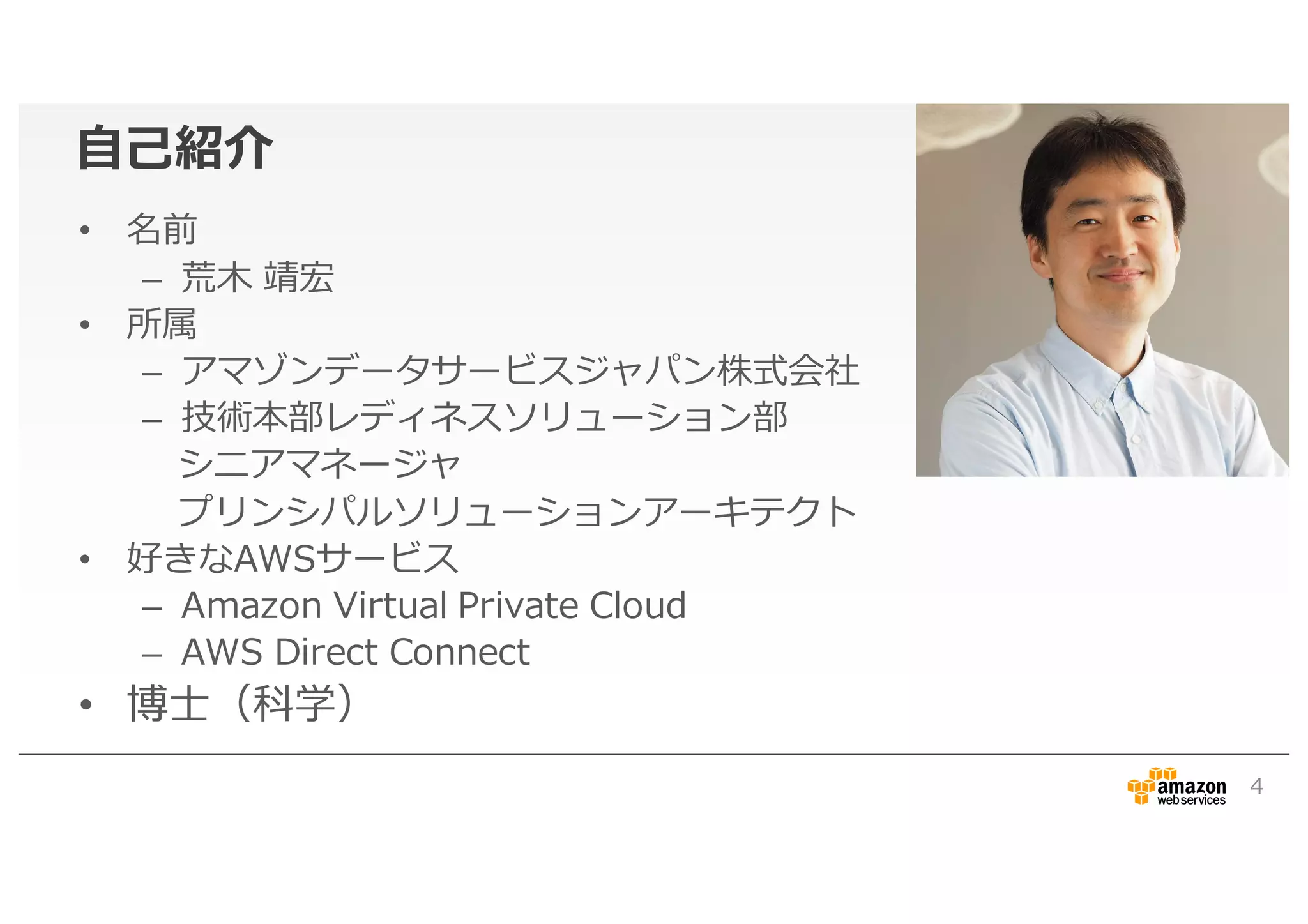 自己紹介
• 名前
– 荒木 靖宏
• 所属
– アマゾンデータサービスジャパン株式会社
– 技術本部レディネスソリューション部
シニアマネージャ
プリンシパルソリューションアーキテクト
• 好きなAWSサービス
– Amazon Virtual Private Cloud
– AWS Direct Connect
• 博士（科学）
4
 