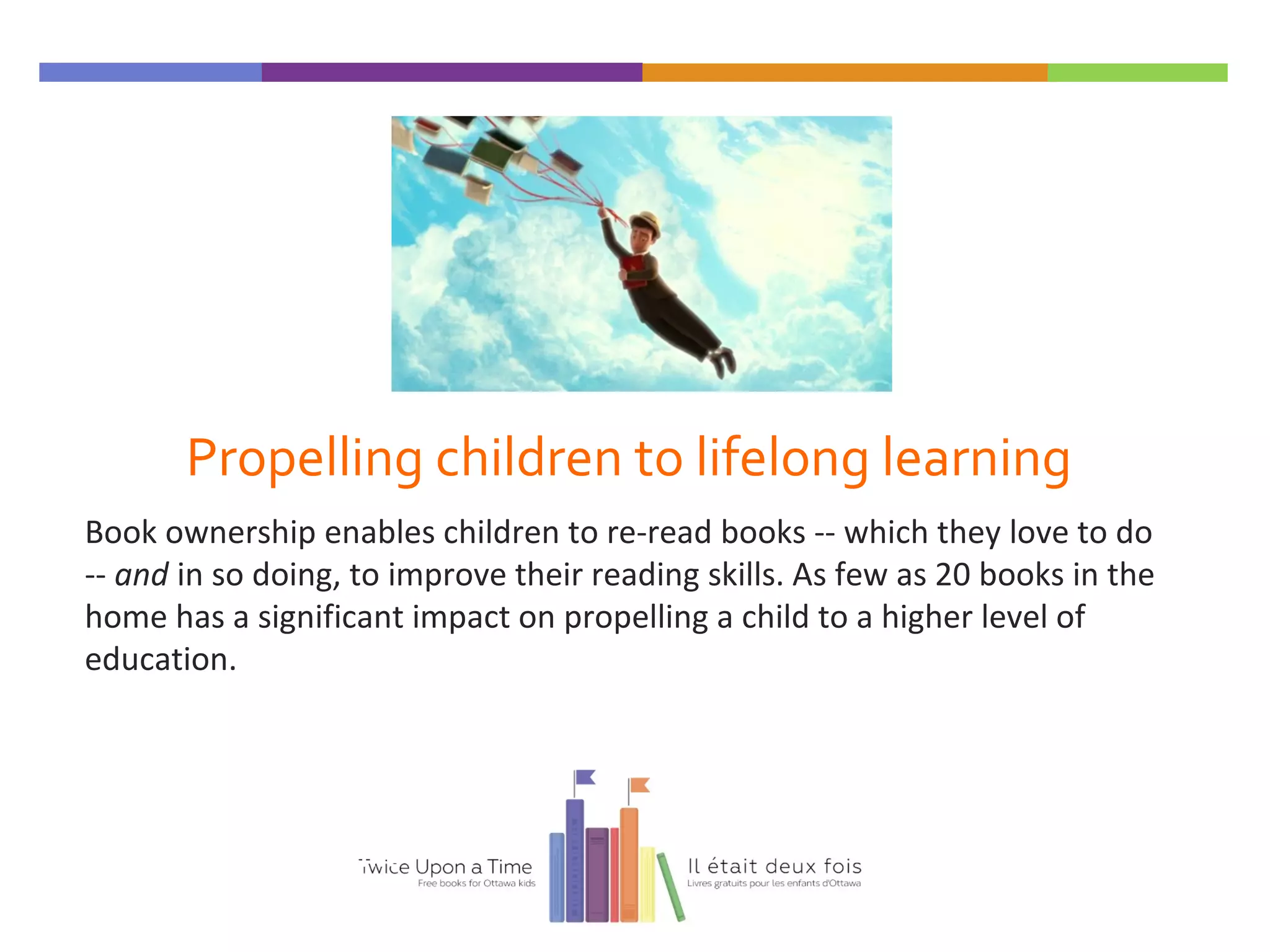Propelling children to lifelong learning
Book ownership enables children to re-read books -- which they love to do
-- and in so doing, to improve their reading skills. As few as 20 books in the
home has a significant impact on propelling a child to a higher level of
education.
Twice Upon a Time
 