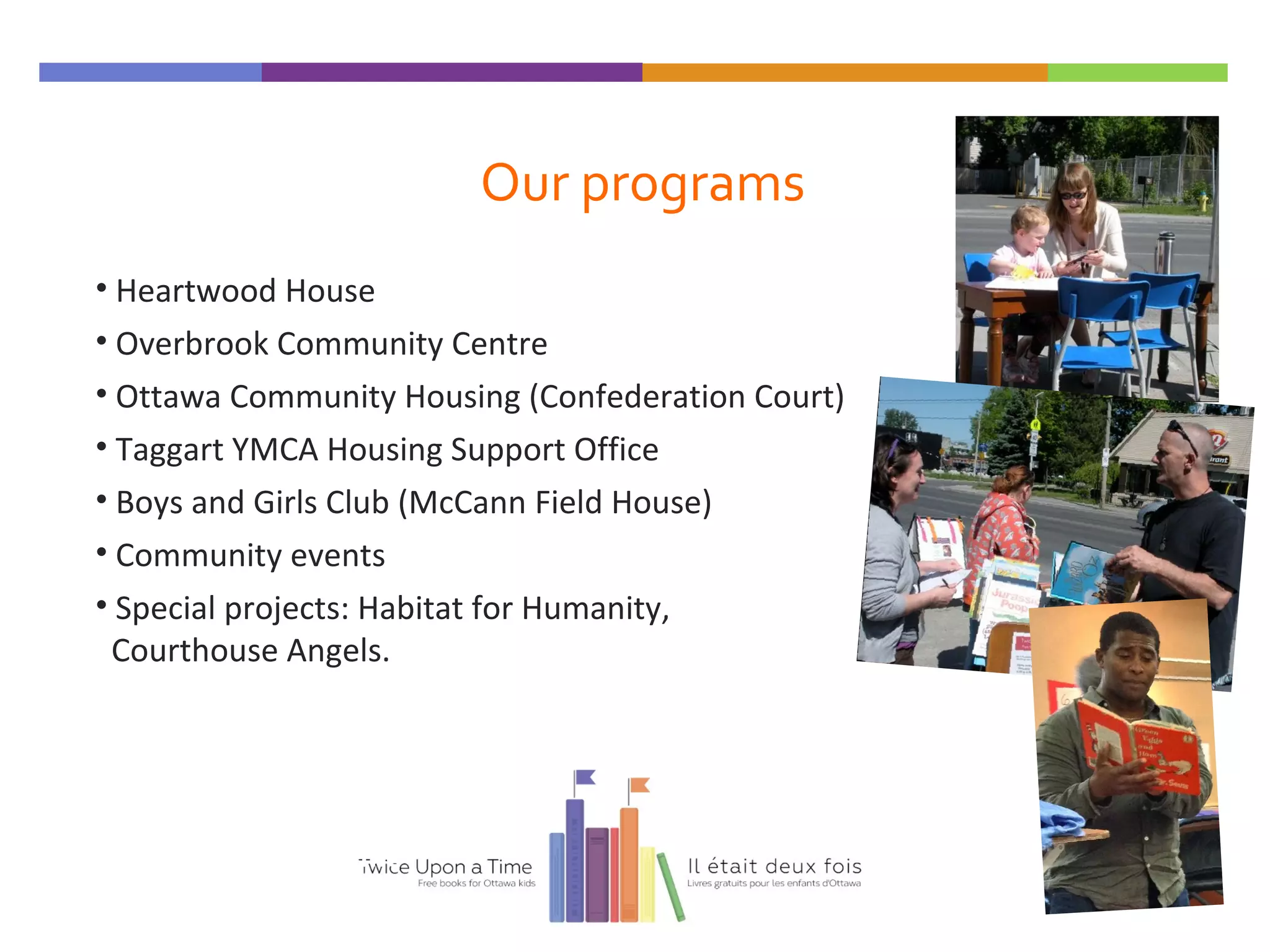 Our programs
• Heartwood House
• Overbrook Community Centre
• Ottawa Community Housing (Confederation Court)
• Taggart YMCA Housing Support Office
• Boys and Girls Club (McCann Field House)
• Community events
• Special projects: Habitat for Humanity,
Courthouse Angels.
Twice Upon a Time
 