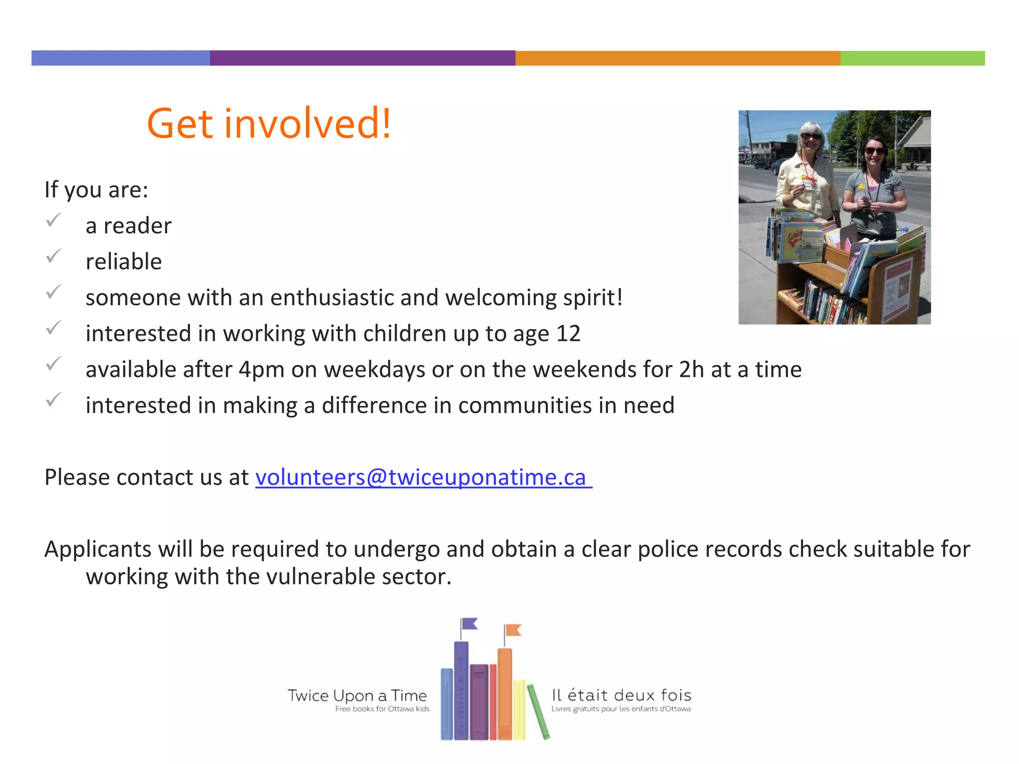 Get involved!
If you are:
 a reader
 reliable
 someone with an enthusiastic and welcoming spirit!
 interested in working with children up to age 12
 available after 4pm on weekdays or on the weekends for 2h at a time
 interested in making a difference in communities in need
Please contact us at volunteers@twiceuponatime.ca
Applicants will be required to undergo and obtain a clear police records check suitable for
working with the vulnerable sector.
 