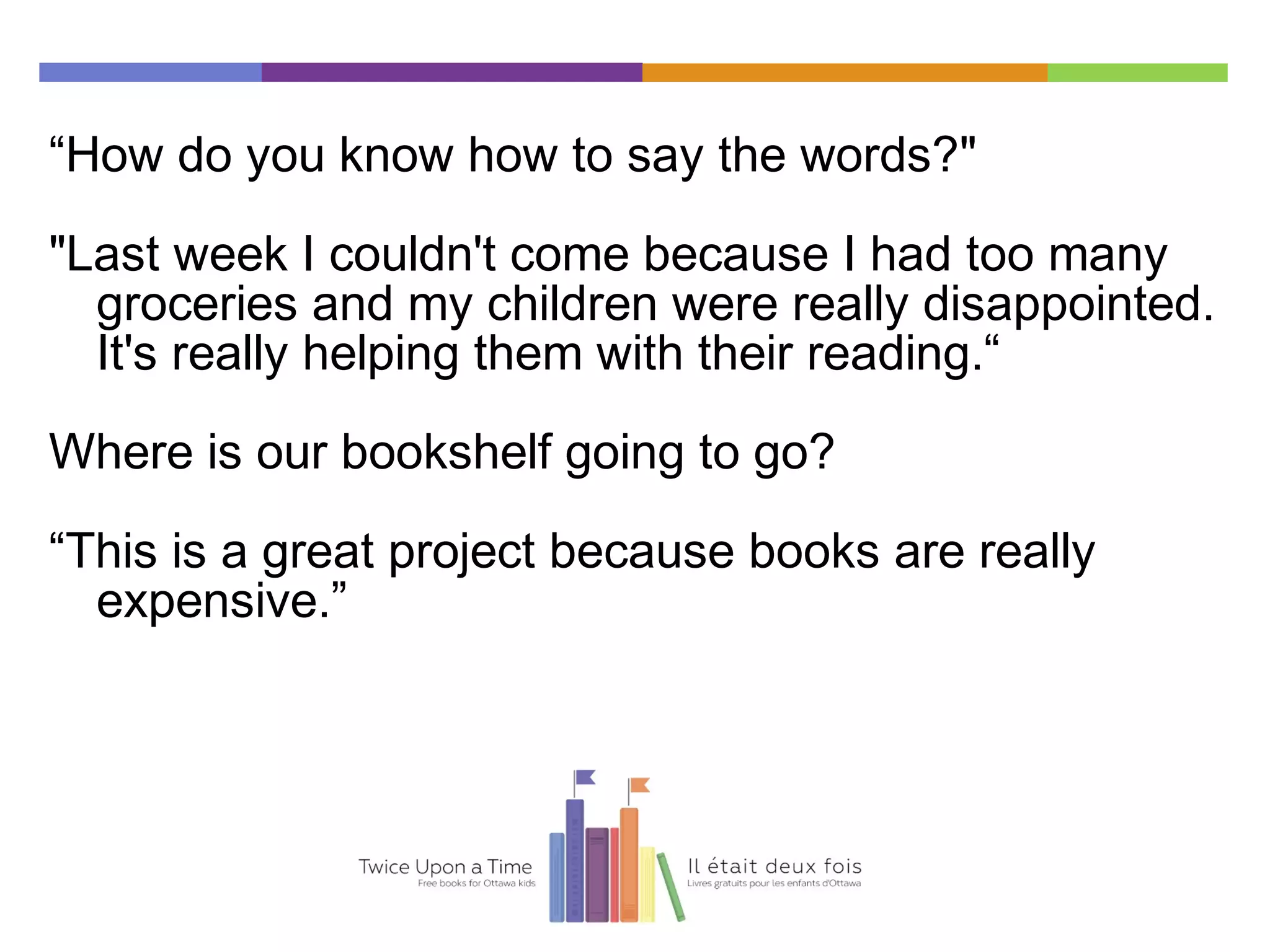 “How do you know how to say the words?"
"Last week I couldn't come because I had too many
groceries and my children were really disappointed.
It's really helping them with their reading.“
Where is our bookshelf going to go?
“This is a great project because books are really
expensive.”
 