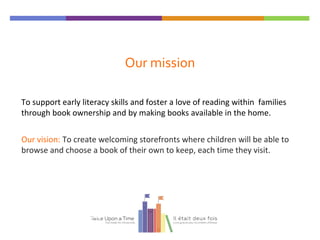 Our mission
To support early literacy skills and foster a love of reading within families
through book ownership and by making books available in the home.
Our vision: To create welcoming storefronts where children will be able to
browse and choose a book of their own to keep, each time they visit.
Twice Upon a Time
 