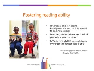 Fostering reading ability
• In Canada 1 child in 4 begins
kindergarten without the skills needed
to learn how to read.
• In Ottawa, 25% of children are at risk of
poor educational outcomes.
• In Vanier 43% of children are at risk; in
Overbrook the number rises to 56%
Community profiles: Ottawa. Parent
Resource Centre. 2014
 