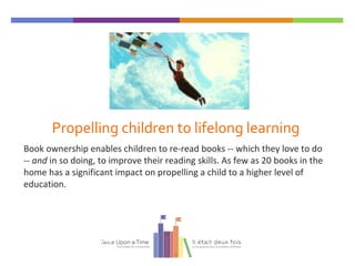 Propelling children to lifelong learning
Book ownership enables children to re-read books -- which they love to do
-- and in so doing, to improve their reading skills. As few as 20 books in the
home has a significant impact on propelling a child to a higher level of
education.
Twice Upon a Time
 