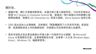 關於我…
• 建國中學、輔仁大學應用數學系、交通大學工業工程研究所。1999年於南加大
取得 M.S. Degree in Computer Science 後，留美由一間小新創公司的軟體工程
師開始職涯，後歷任 US. Interactive Inc. 資深工程師、Sierra Systems 技術主管。
• 2005 返台並加入台灣微軟，目前擔任「開發體驗暨平台推廣事業部」資深協
理；負責最新或未上市的微軟技術，於新創公司及學界的導入及應用。
• 具多年協助大型企業及新創公司導入新一代技術平台之經驗，如 Microsoft
Azure 公有雲解決方案、企業搜尋解決方案、企業單一入口及 Windows Apps、
Kinect、Windows 10、機器學習等。
 