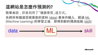 這網站是怎麼作預測的?
簡單來說，即是利用了「機器學習」這方式。
先將所有鐵達尼號乘客的資料 (data) 拿來作輸入，經過 ML
(Machine Learning) 的學習之後，即得到新的預測技能 (skill):
 