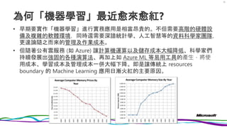 為何「機器學習」最近愈來愈紅?
• 早期要實作「機器學習」進行實務應用是相當昂貴的。不但需要高階的硬體設
備及複雜的軟體環境，同時還需要深諳統計學、人工智慧等的資料科學家團隊，
更遑論隨之而來的管理及作業成本。
• 但隨著公有雲服務 (如 Azure) 讓計算機運算以及儲存成本大幅降低、科學家們
持續發展出強固的各種演算法、再加上如 Azure ML 等易用工具的產生，將使
用成本、學習成本及管理成本一併大幅下降。即是讓傳統上 resources
boundary 的 Machine Learning 應用日漸火紅的主要原因。
25
 
