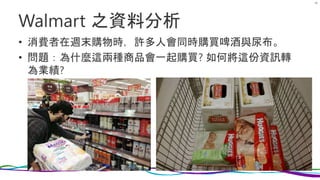 Walmart 之資料分析
• 消費者在週末購物時，許多人會同時購買啤酒與尿布。
• 問題：為什麼這兩種商品會一起購買? 如何將這份資訊轉
為業績?
46
 